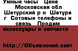 Умные часы › Цена ­ 1 100 - Московская обл., Шатурский р-н, Шатура г. Сотовые телефоны и связь » Продам аксессуары и запчасти   